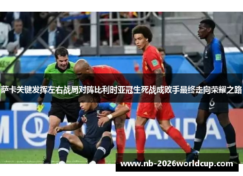萨卡关键发挥左右战局对阵比利时亚冠生死战成败手最终走向荣耀之路