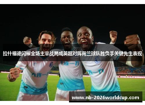 拉什福德闪耀全场主宰战局成英超对阵荷兰球队胜负手关键先生表现