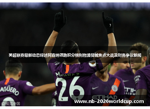 英超联赛最新动态综述阿森纳领跑积分榜利物浦曼城焦点大战及财务争议新闻