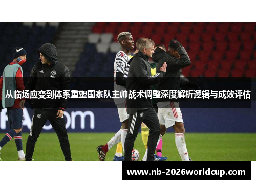 从临场应变到体系重塑国家队主帅战术调整深度解析逻辑与成效评估 从临场应变到体系重塑国家队主帅战术调整深度解析逻辑与成效评估