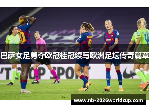 巴萨女足勇夺欧冠桂冠续写欧洲足坛传奇篇章 巴萨女足勇夺欧冠桂冠续写欧洲足坛传奇篇章