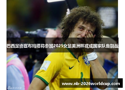 巴西足协宣布玛塔将参加2025女足美洲杯或成国家队告别战