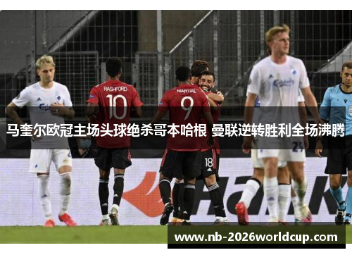 马奎尔欧冠主场头球绝杀哥本哈根 曼联逆转胜利全场沸腾